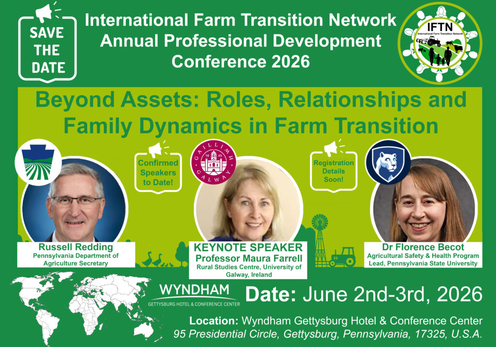 A green promotional graphic announces the International Farm Transition Network Annual Professional Development Conference 2026. The theme is “Beyond Assets: Roles, Relationships and Family Dynamics in Farm Transition.”
The graphic includes three featured speakers with headshots:
Russell Redding, Pennsylvania Department of Agriculture Secretary
Professor Maura Farrell, keynote speaker from the Rural Studies Centre, University of Galway, Ireland
Dr. Florence Becot, Agricultural Safety and Health Program Lead at Pennsylvania State University
Additional text indicates that more speakers will be confirmed and registration details will be available soon.
The conference will take place June 2–3, 2026, at the Wyndham Gettysburg Hotel & Conference Center, located at 95 Presidential Circle, Gettysburg, Pennsylvania, 17325, USA.
Visual elements include a “Save the Date” icon, the IFTN logo, agricultural-themed graphics such as a tractor and windmill, and a world map indicating international participation.
Caption: Save-the-date graphic for the 2026 International Farm Transition Network conference in Gettysburg, Pennsylvania, June 2–3.  Image created by Dr. Shane Conway 